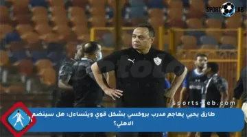 طارق يحيى يهاجم مدرب بروكسي بشكل قوي ويتساءل: هل سينضم الأهلي؟